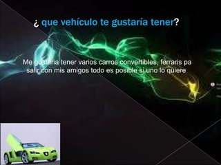 ¿ que vehículo te gustaría tener?


Me gustaria tener varios carros convertibles, ferraris pa
 salir con mis amigos todo es posible si uno lo quiere
 