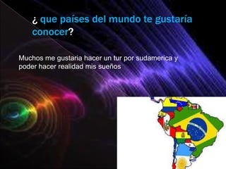 ¿ que países del mundo te gustaría
    conocer?

Muchos me gustaria hacer un tur por sudamerica y
poder hacer realidad mis sueños
 