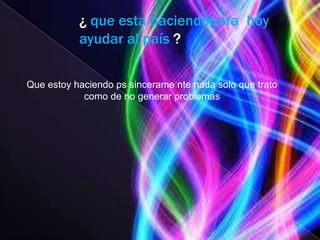 ¿ que esta haciendopara hoy
           ayudar al país ?

Que estoy haciendo ps sincerame nte nada solo que trato
            como de no generar problemas
 