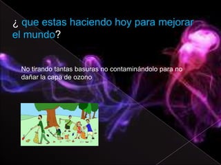 ¿ que estas haciendo hoy para mejorar
el mundo?


 No tirando tantas basuras no contaminándolo para no
 dañar la capa de ozono
 