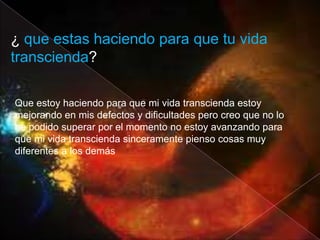 ¿ que estas haciendo para que tu vida
transcienda?

Que estoy haciendo para que mi vida transcienda estoy
mejorando en mis defectos y dificultades pero creo que no lo
he podido superar por el momento no estoy avanzando para
que mi vida transcienda sinceramente pienso cosas muy
diferentes a los demás
 