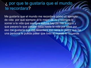 ¿ por que te gustaría que el mundo
te recordara?
Me gustaría que el mundo me recordara como un ejemplo
de vida por que siempre di lo mejor de mi y siempre le
sonreí a la vida que siempre estuve hay pa mis amigos y
que pasara lo que pasara daba hasta la vida por ellos por
eso me gustaría que me recordara eso seria lo mejor que ha
una persona le pueda pasar que todo el mundo lo recuerde
 