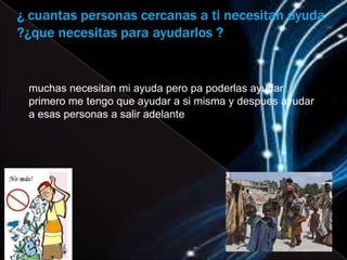 ¿ cuantas personas cercanas a ti necesitan ayuda
?¿que necesitas para ayudarlos ?


 muchas necesitan mi ayuda pero pa poderlas ayudar
 primero me tengo que ayudar a si misma y despues ayudar
 a esas personas a salir adelante
 