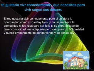 te gustaria vivr comodamente que necesitas para
               vivir segun sus deseos

 Si me gustaría vivir cómodamente pero si se diera la
 oportunidad como vivo estoy bien y no se necesita la
 comodidad ni los lujos para ser feliz si se diera el caso de
 tener comodidad me adaptaría pero siempre con la humildad
 y nunca olvidándome de donde vengo y de donde soy
 