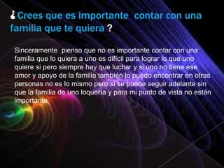 ¿ Crees que es importante contar con una
familia que te quiera ?

Sinceramente pienso que no es importante contar con una
familia que lo quiera a uno es difícil para lograr lo que uno
quiere si pero siempre hay que luchar y si uno no tiene ese
amor y apoyo de la familia también lo puedo encontrar en otras
personas no es lo mismo pero si se puede seguir adelante sin
que la familia de uno loquería y para mi punto de vista no están
importante
 