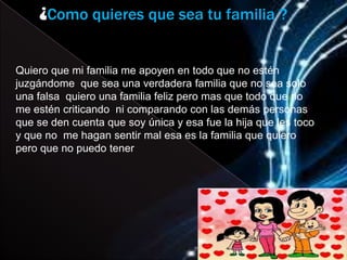 ¿Como quieres que sea tu familia ?


Quiero que mi familia me apoyen en todo que no estén
juzgándome que sea una verdadera familia que no sea solo
una falsa quiero una familia feliz pero mas que todo que no
me estén criticando ni comparando con las demás personas
que se den cuenta que soy única y esa fue la hija que les toco
y que no me hagan sentir mal esa es la familia que quiero
pero que no puedo tener
 
