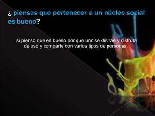 ¿ piensas que pertenecer a un núcleo social
es bueno?

  si pienso que es bueno por que uno se distrae y disfruta
      de eso y comparte con varios tipos de personas
 