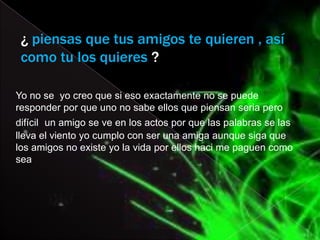 ¿ piensas que tus amigos te quieren , así
 como tu los quieres ?

Yo no se yo creo que si eso exactamente no se puede
responder por que uno no sabe ellos que piensan seria pero
difícil un amigo se ve en los actos por que las palabras se las
lleva el viento yo cumplo con ser una amiga aunque siga que
los amigos no existe yo la vida por ellos haci me paguen como
sea
 
