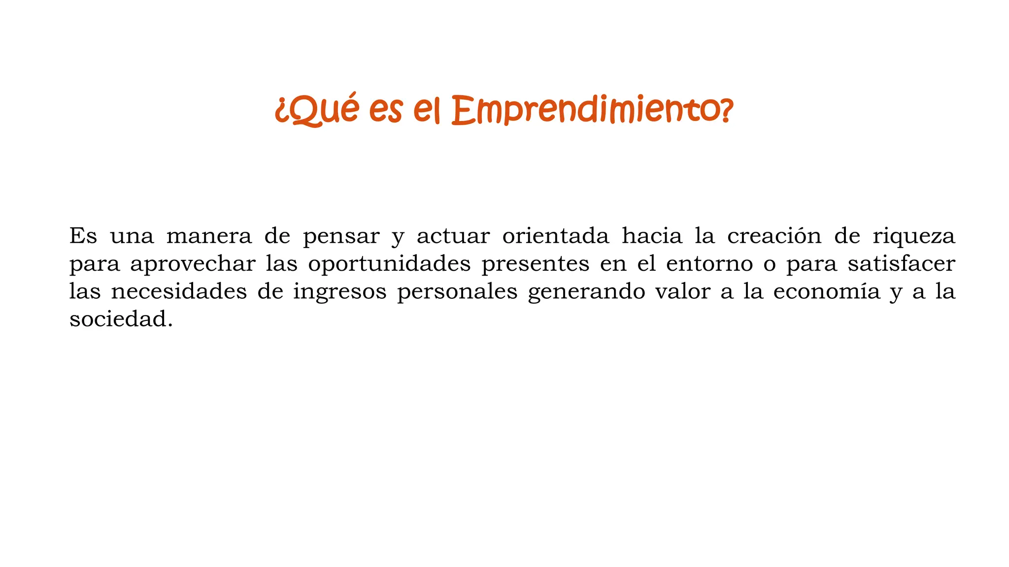 ¿Qué es el Emprendimiento?
Es una manera de pensar y actuar orientada hacia la creación de riqueza
para aprovechar las oportunidades presentes en el entorno o para satisfacer
las necesidades de ingresos personales generando valor a la economía y a la
sociedad.
 