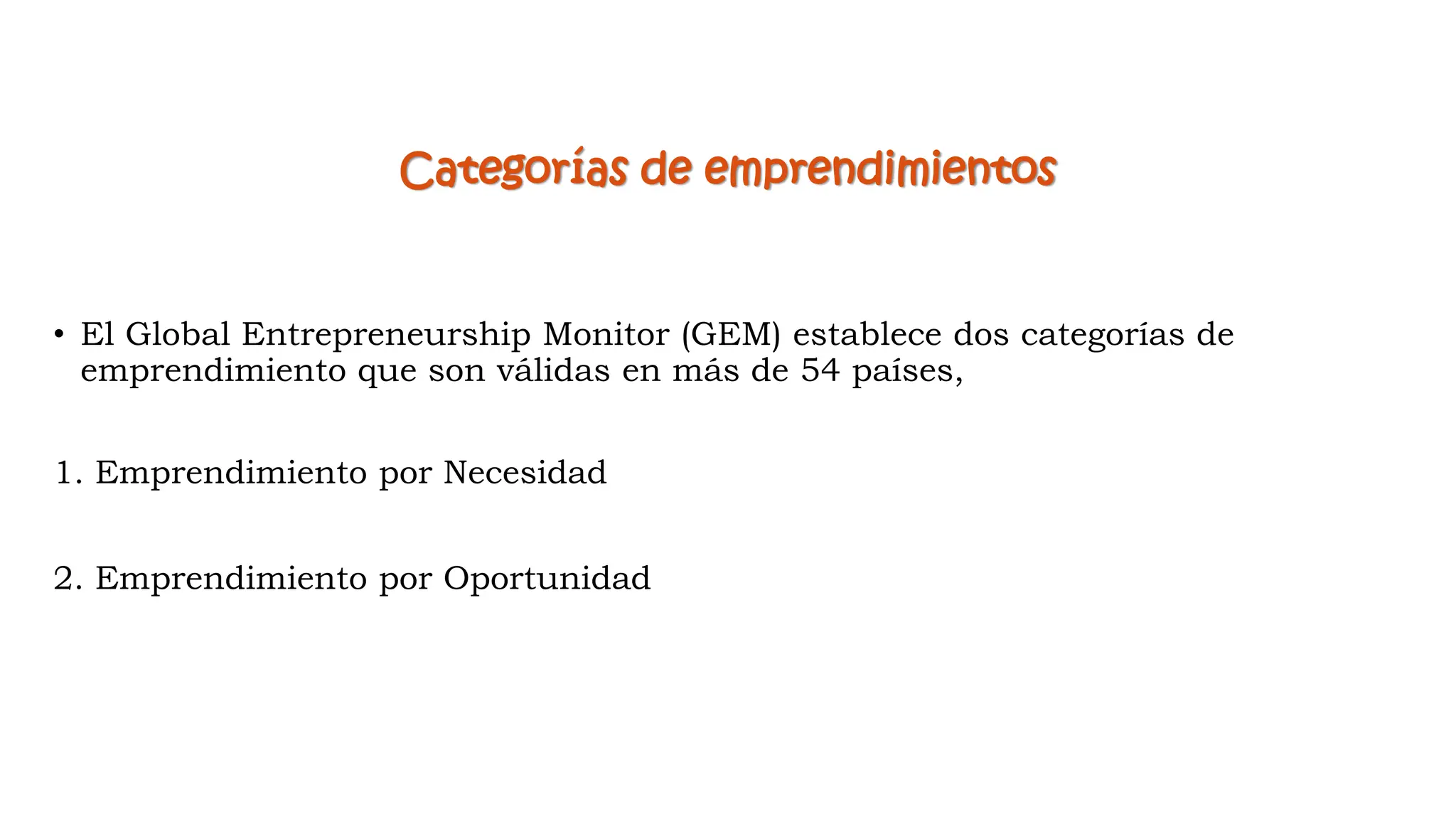 Categorías de emprendimientos
• El Global Entrepreneurship Monitor (GEM) establece dos categorías de
emprendimiento que son válidas en más de 54 países,
1. Emprendimiento por Necesidad
2. Emprendimiento por Oportunidad
 