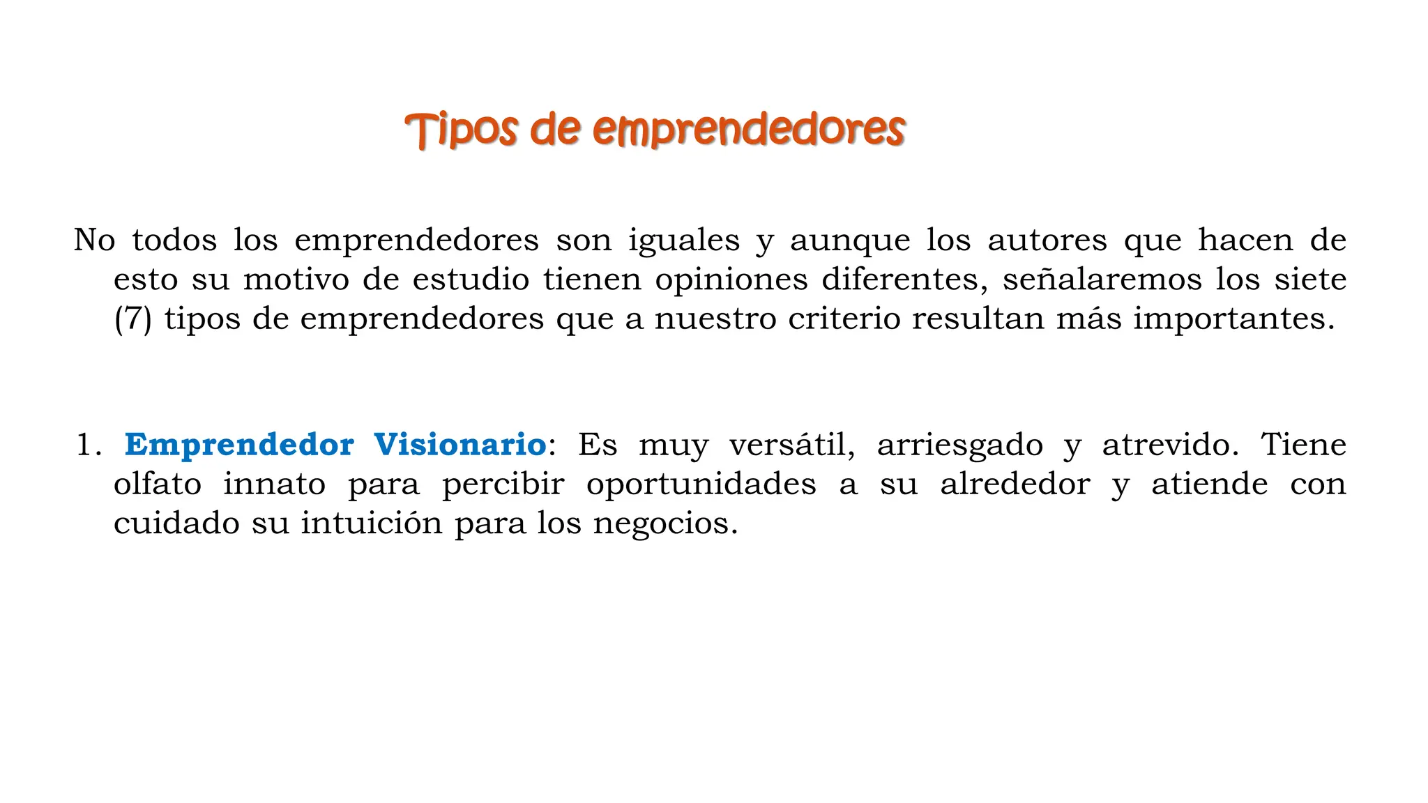 Tipos de emprendedores
No todos los emprendedores son iguales y aunque los autores que hacen de
esto su motivo de estudio tienen opiniones diferentes, señalaremos los siete
(7) tipos de emprendedores que a nuestro criterio resultan más importantes.
1. Emprendedor Visionario: Es muy versátil, arriesgado y atrevido. Tiene
olfato innato para percibir oportunidades a su alrededor y atiende con
cuidado su intuición para los negocios.
 