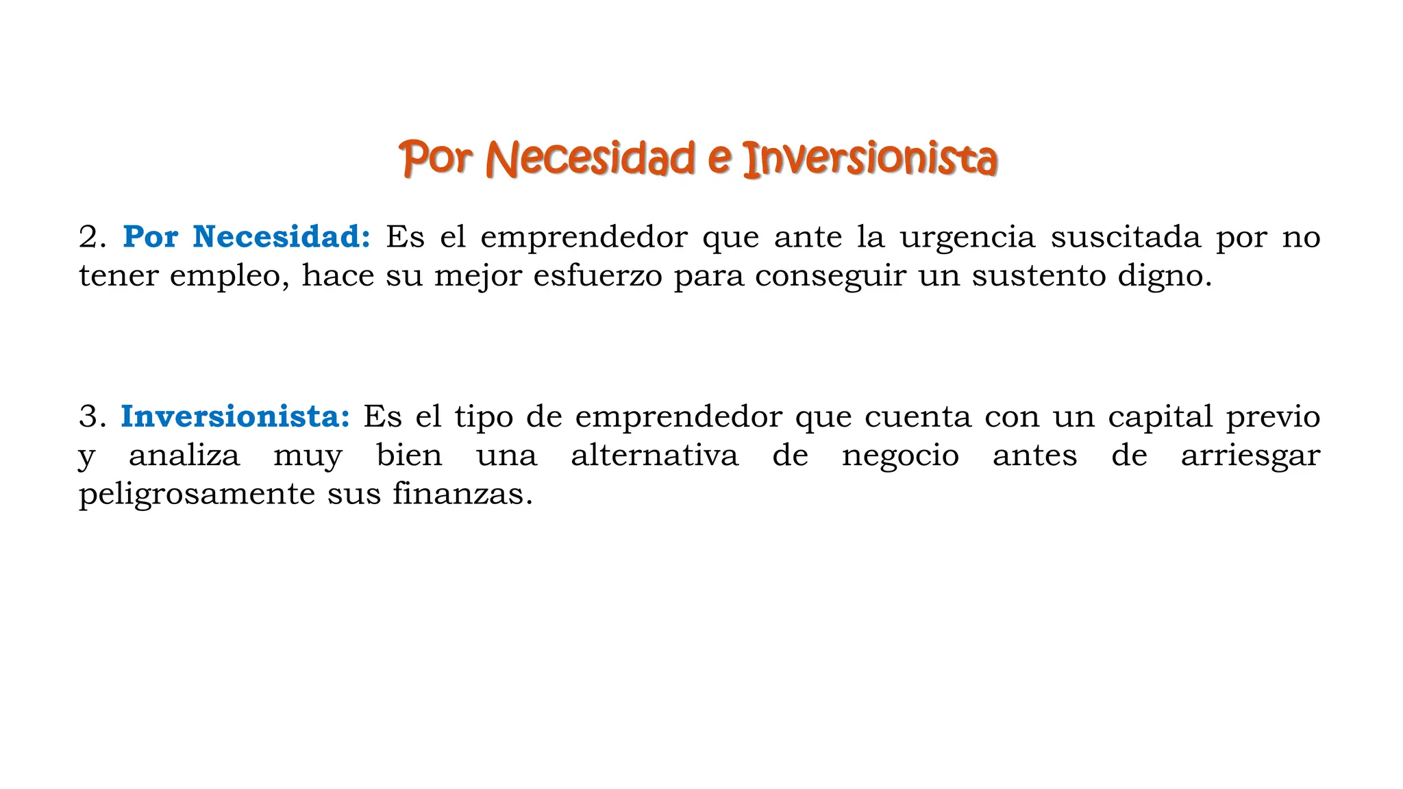 Por Necesidad e Inversionista
2. Por Necesidad: Es el emprendedor que ante la urgencia suscitada por no
tener empleo, hace su mejor esfuerzo para conseguir un sustento digno.
3. Inversionista: Es el tipo de emprendedor que cuenta con un capital previo
y analiza muy bien una alternativa de negocio antes de arriesgar
peligrosamente sus finanzas.
 