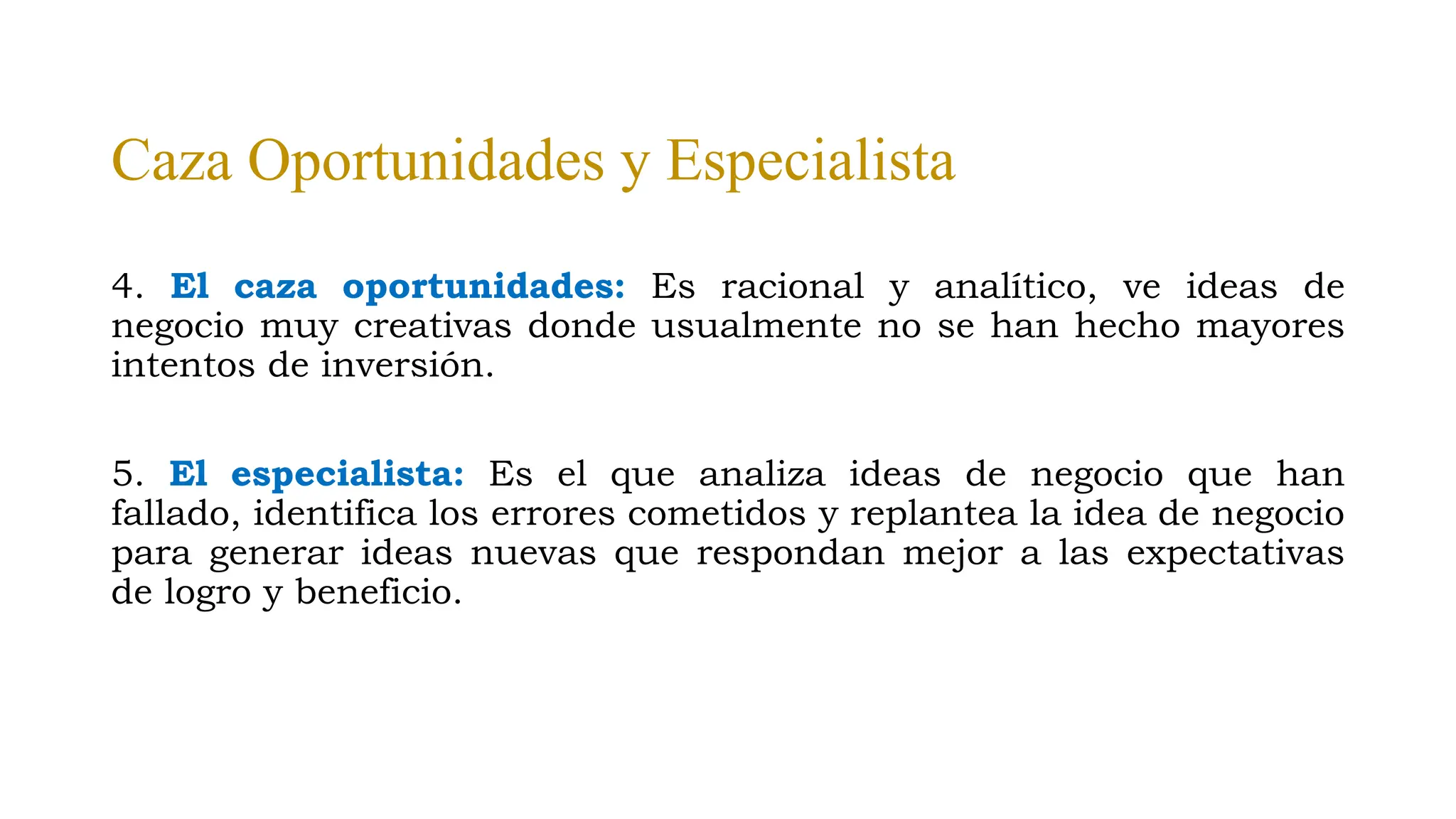 Caza Oportunidades y Especialista
4. El caza oportunidades: Es racional y analítico, ve ideas de
negocio muy creativas donde usualmente no se han hecho mayores
intentos de inversión.
5. El especialista: Es el que analiza ideas de negocio que han
fallado, identifica los errores cometidos y replantea la idea de negocio
para generar ideas nuevas que respondan mejor a las expectativas
de logro y beneficio.
 