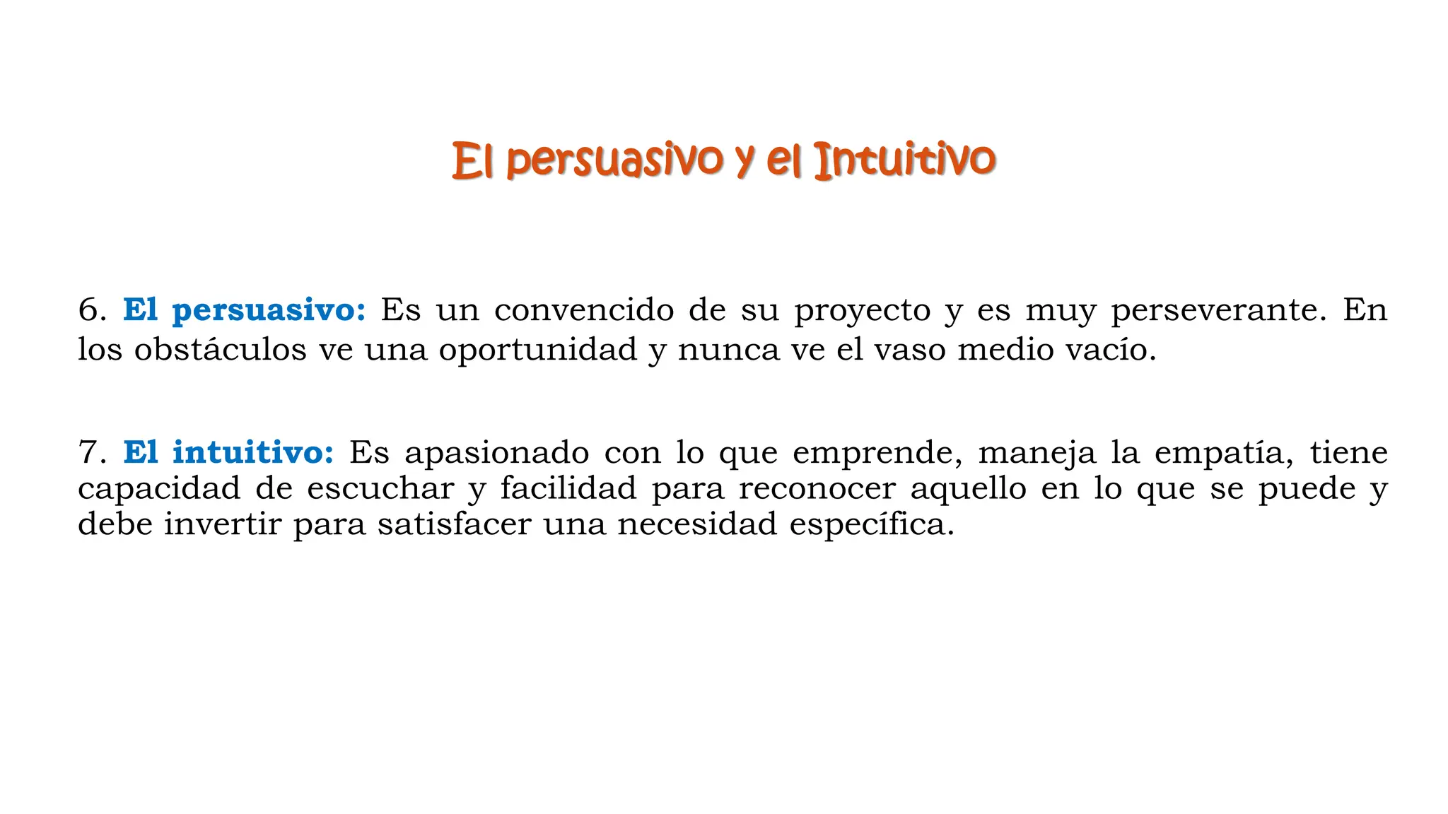 7. El intuitivo: Es apasionado con lo que emprende, maneja la empatía, tiene
capacidad de escuchar y facilidad para reconocer aquello en lo que se puede y
debe invertir para satisfacer una necesidad específica.
El persuasivo y el Intuitivo
6. El persuasivo: Es un convencido de su proyecto y es muy perseverante. En
los obstáculos ve una oportunidad y nunca ve el vaso medio vacío.
 