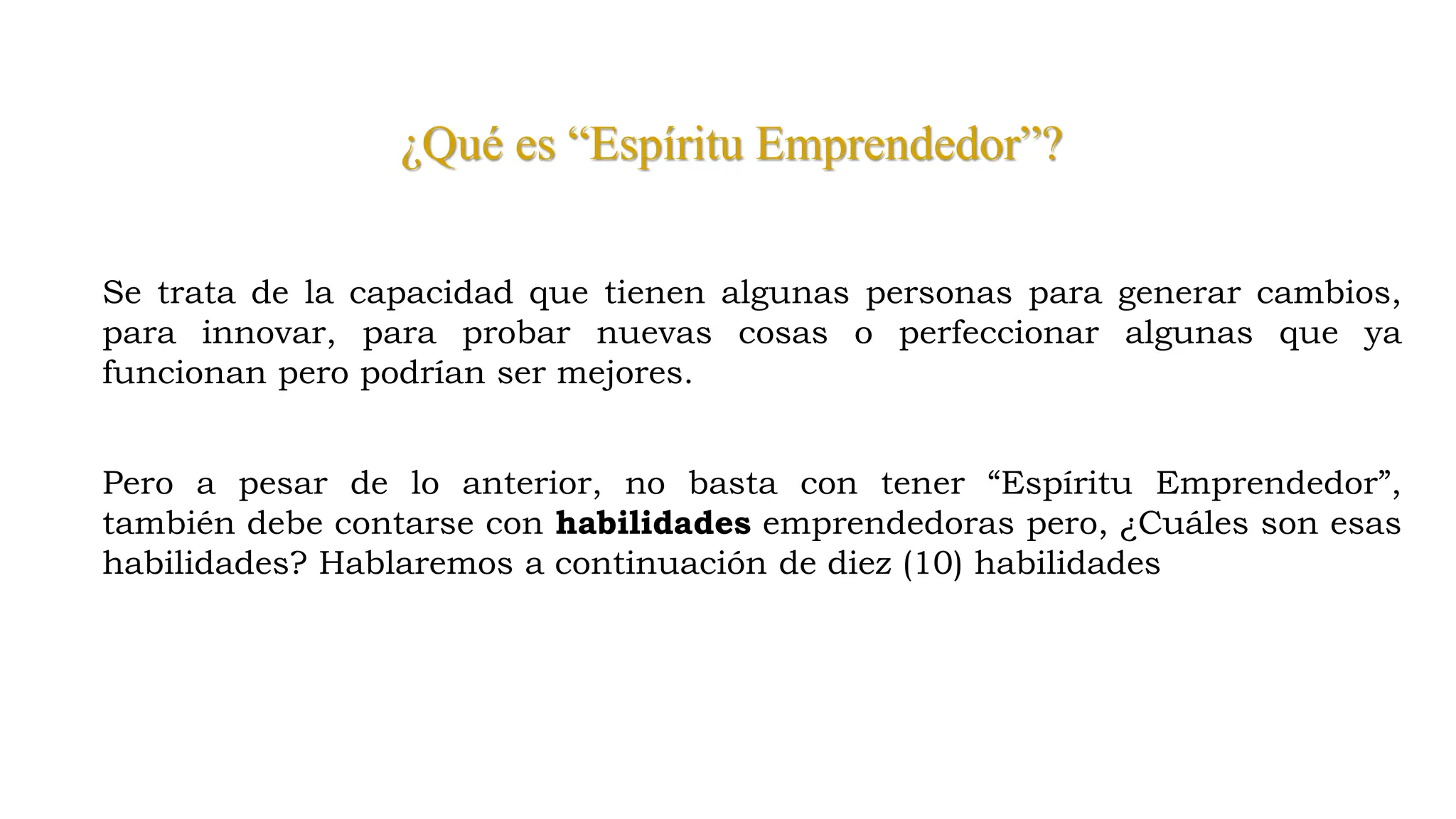 ¿Qué es “Espíritu Emprendedor”?
Se trata de la capacidad que tienen algunas personas para generar cambios,
para innovar, para probar nuevas cosas o perfeccionar algunas que ya
funcionan pero podrían ser mejores.
Pero a pesar de lo anterior, no basta con tener “Espíritu Emprendedor”,
también debe contarse con habilidades emprendedoras pero, ¿Cuáles son esas
habilidades? Hablaremos a continuación de diez (10) habilidades
 
