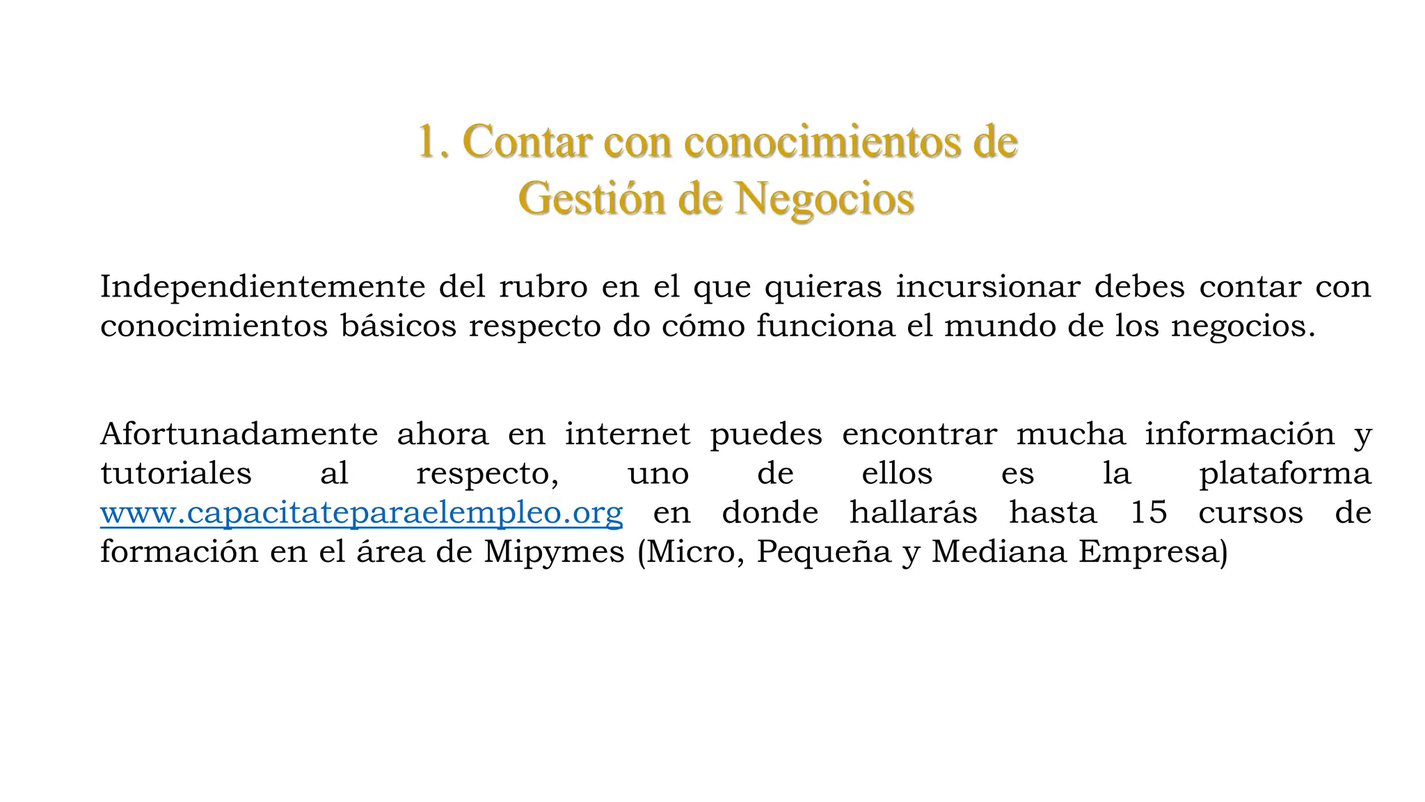 1. Contar con conocimientos de
Gestión de Negocios
Independientemente del rubro en el que quieras incursionar debes contar con
conocimientos básicos respecto do cómo funciona el mundo de los negocios.
Afortunadamente ahora en internet puedes encontrar mucha información y
tutoriales al respecto, uno de ellos es la plataforma
www.capacitateparaelempleo.org en donde hallarás hasta 15 cursos de
formación en el área de Mipymes (Micro, Pequeña y Mediana Empresa)
 