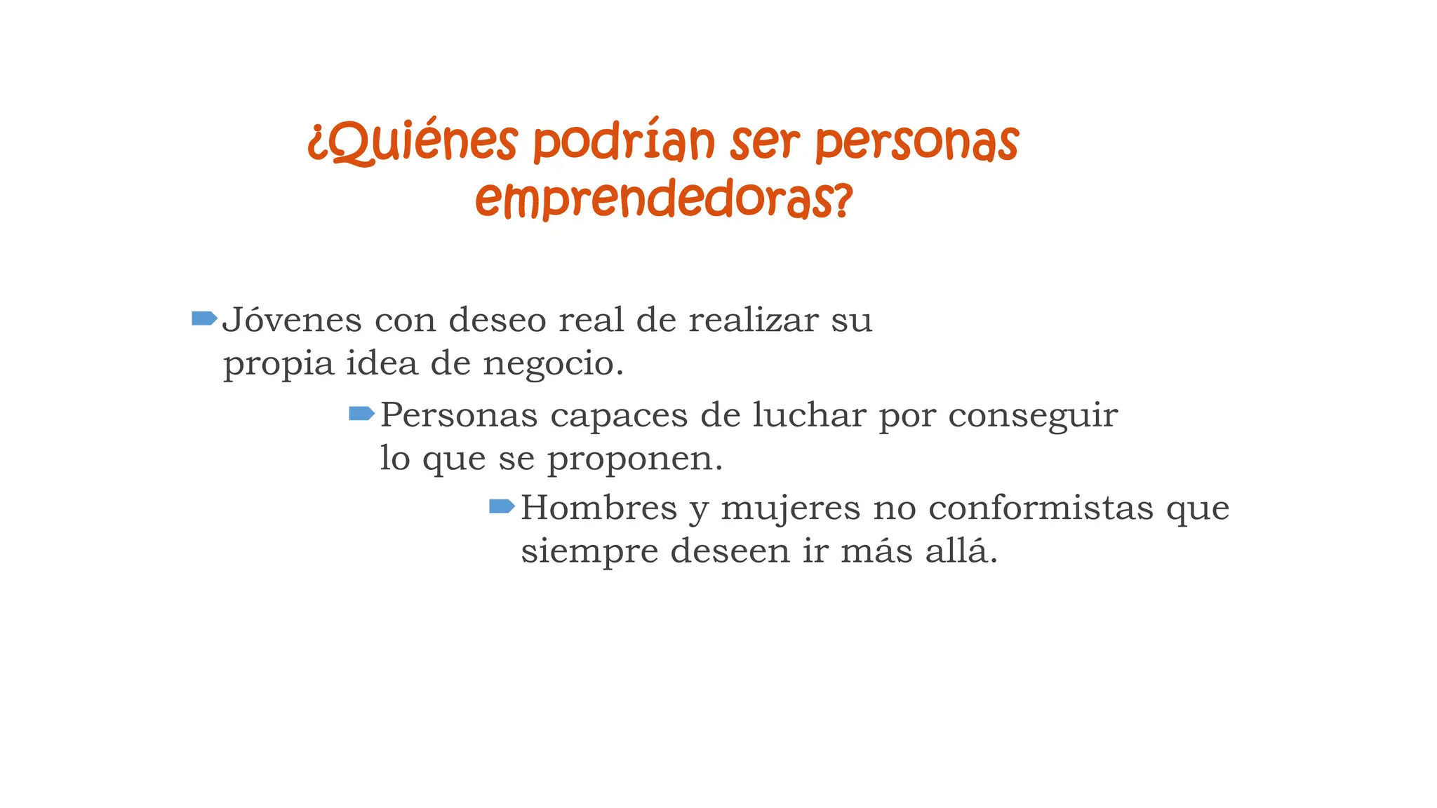 ¿Quiénes podrían ser personas
emprendedoras?
Jóvenes con deseo real de realizar su
propia idea de negocio.
Personas capaces de luchar por conseguir
lo que se proponen.
Hombres y mujeres no conformistas que
siempre deseen ir más allá.
 