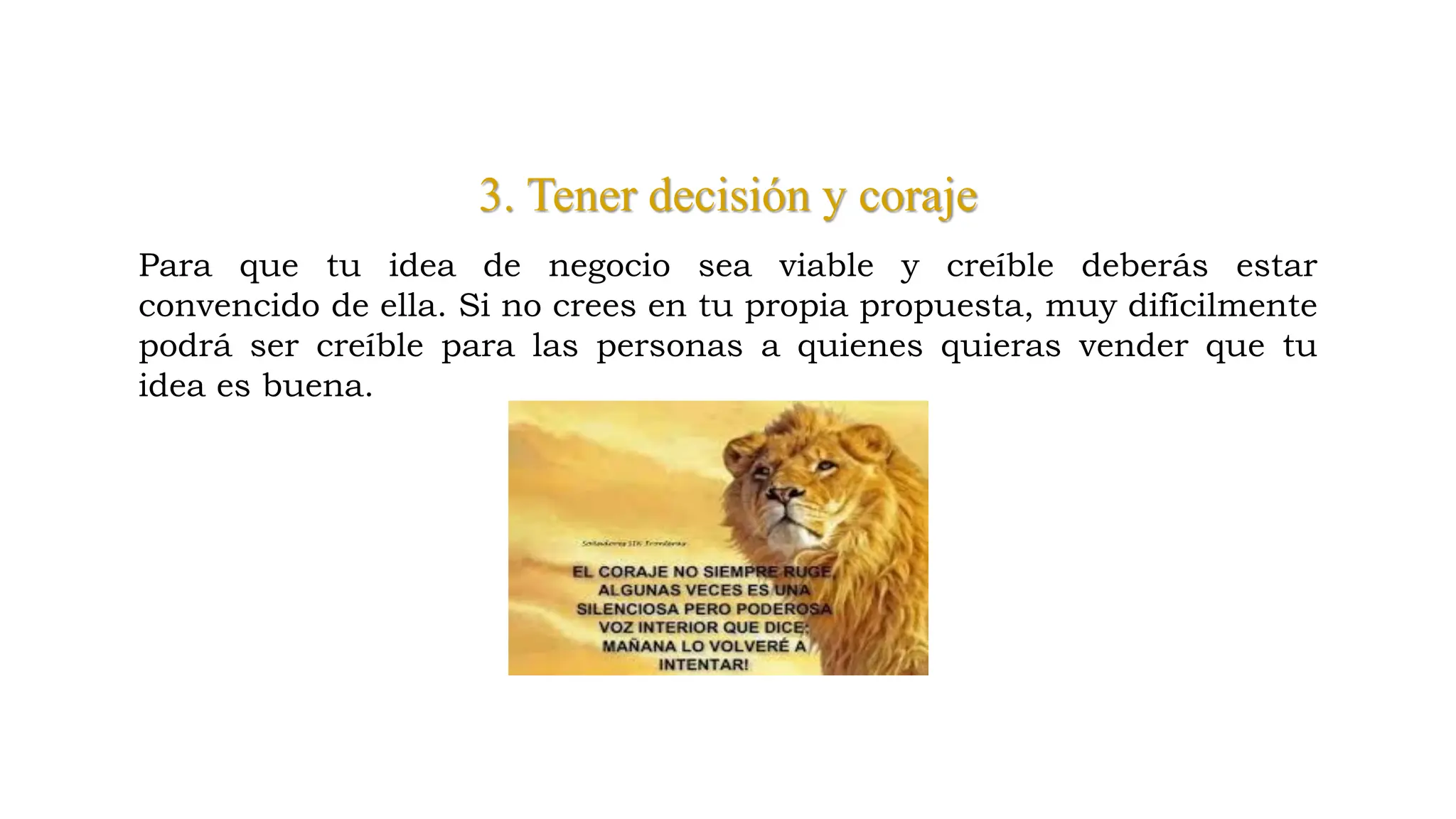 3. Tener decisión y coraje
Para que tu idea de negocio sea viable y creíble deberás estar
convencido de ella. Si no crees en tu propia propuesta, muy difícilmente
podrá ser creíble para las personas a quienes quieras vender que tu
idea es buena.
 