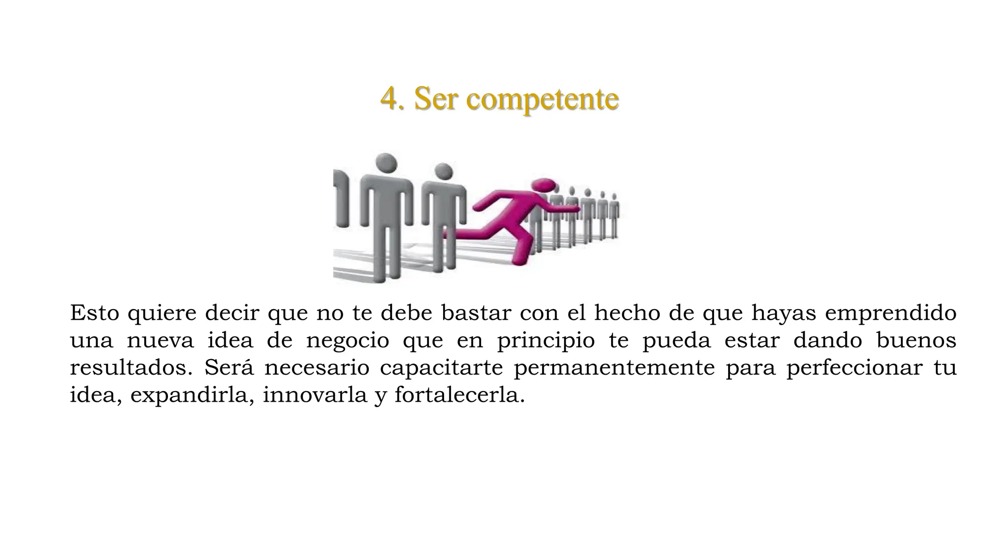 4. Ser competente
Esto quiere decir que no te debe bastar con el hecho de que hayas emprendido
una nueva idea de negocio que en principio te pueda estar dando buenos
resultados. Será necesario capacitarte permanentemente para perfeccionar tu
idea, expandirla, innovarla y fortalecerla.
 