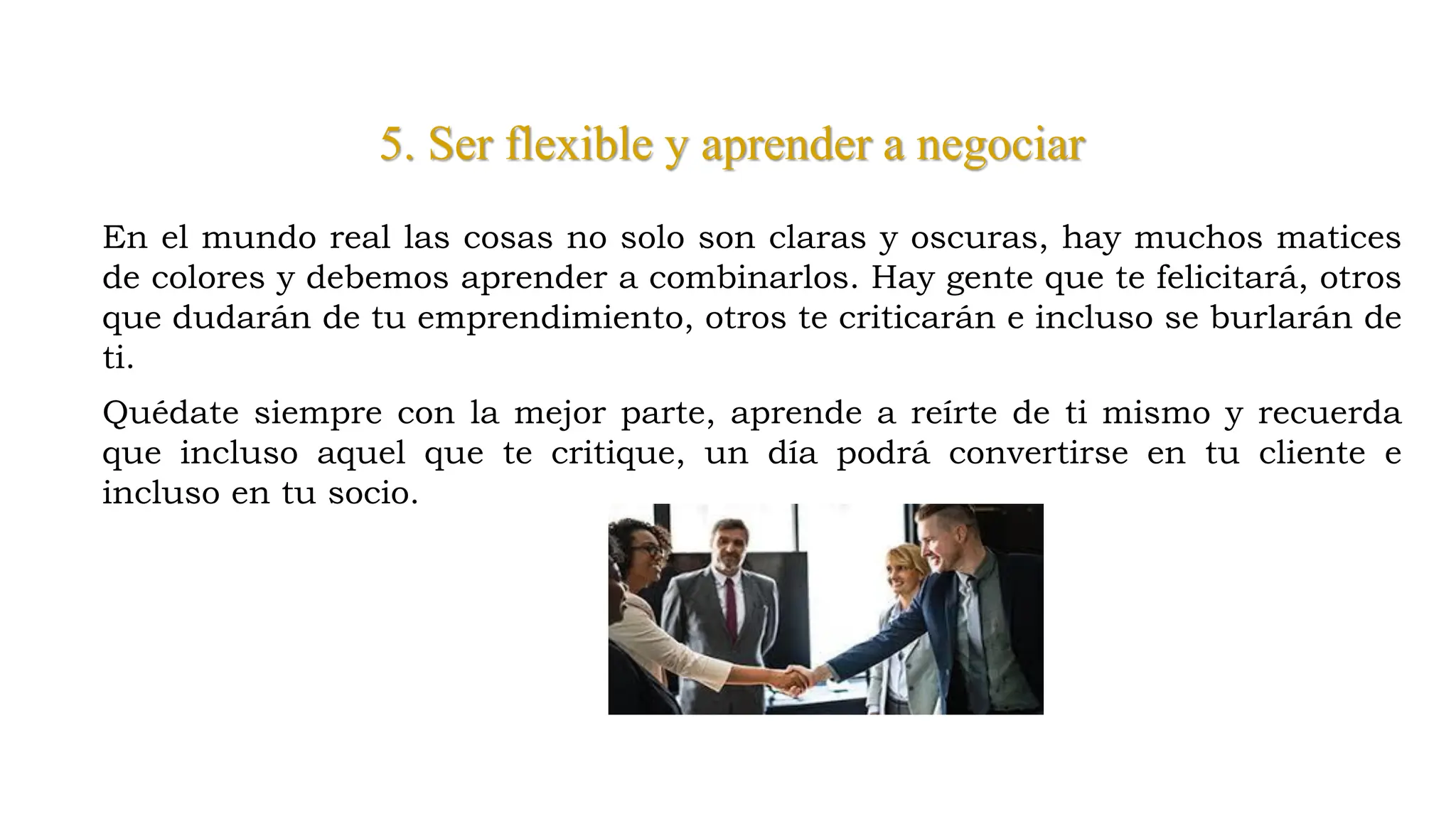 5. Ser flexible y aprender a negociar
En el mundo real las cosas no solo son claras y oscuras, hay muchos matices
de colores y debemos aprender a combinarlos. Hay gente que te felicitará, otros
que dudarán de tu emprendimiento, otros te criticarán e incluso se burlarán de
ti.
Quédate siempre con la mejor parte, aprende a reírte de ti mismo y recuerda
que incluso aquel que te critique, un día podrá convertirse en tu cliente e
incluso en tu socio.
 