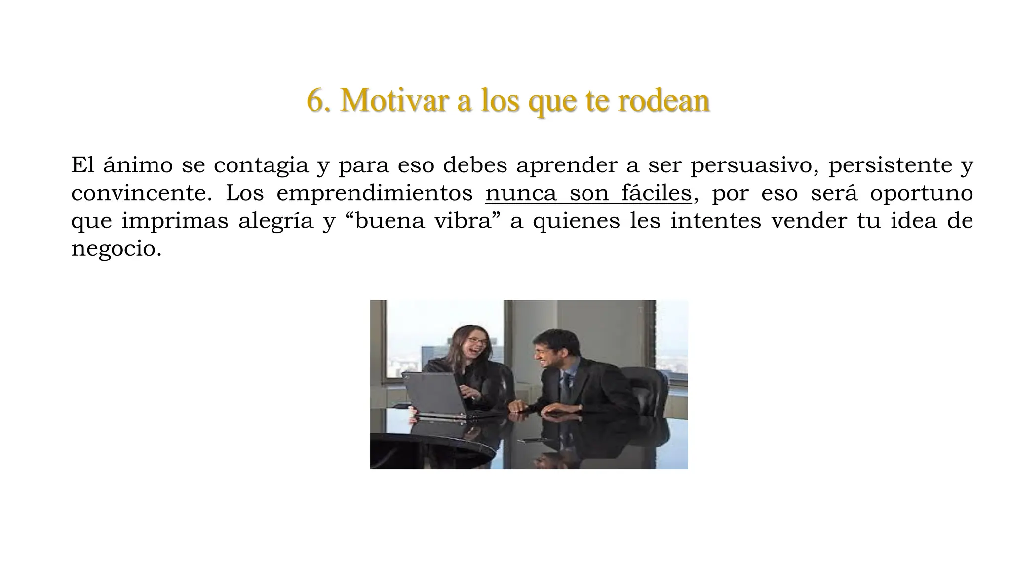6. Motivar a los que te rodean
El ánimo se contagia y para eso debes aprender a ser persuasivo, persistente y
convincente. Los emprendimientos nunca son fáciles, por eso será oportuno
que imprimas alegría y “buena vibra” a quienes les intentes vender tu idea de
negocio.
 
