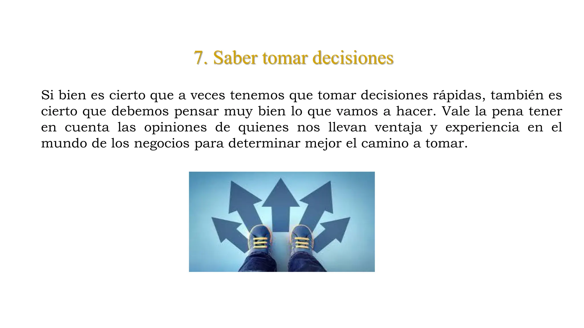 7. Saber tomar decisiones
Si bien es cierto que a veces tenemos que tomar decisiones rápidas, también es
cierto que debemos pensar muy bien lo que vamos a hacer. Vale la pena tener
en cuenta las opiniones de quienes nos llevan ventaja y experiencia en el
mundo de los negocios para determinar mejor el camino a tomar.
 