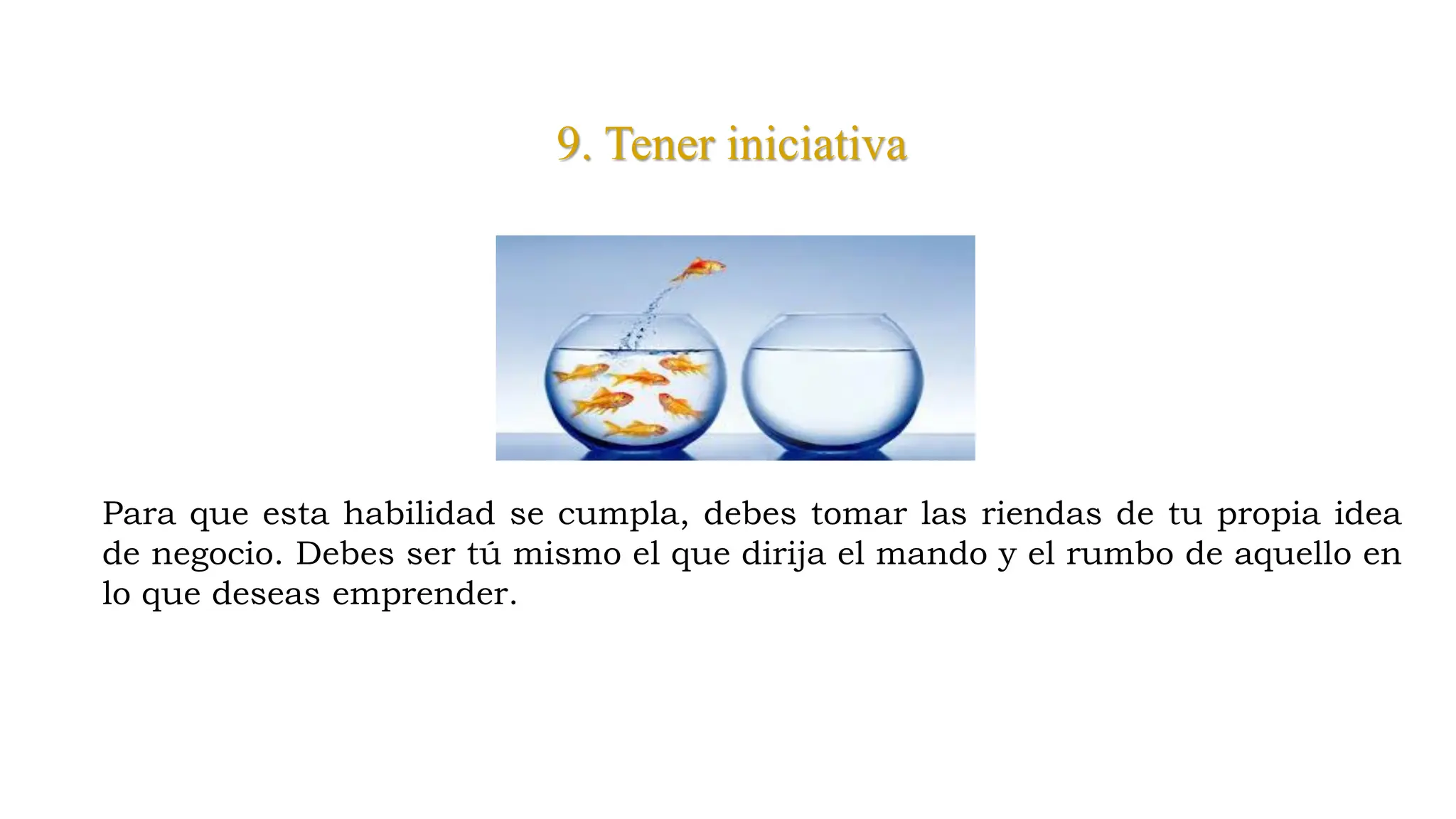 9. Tener iniciativa
Para que esta habilidad se cumpla, debes tomar las riendas de tu propia idea
de negocio. Debes ser tú mismo el que dirija el mando y el rumbo de aquello en
lo que deseas emprender.
 