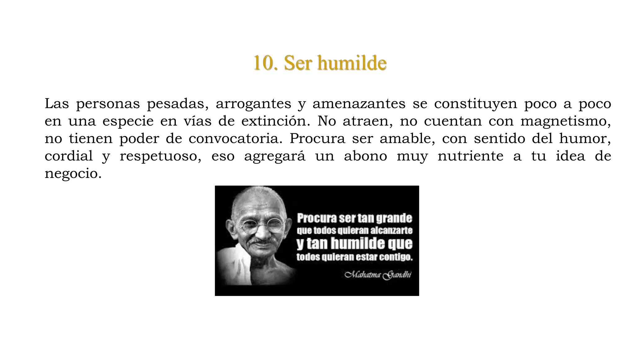 10. Ser humilde
Las personas pesadas, arrogantes y amenazantes se constituyen poco a poco
en una especie en vías de extinción. No atraen, no cuentan con magnetismo,
no tienen poder de convocatoria. Procura ser amable, con sentido del humor,
cordial y respetuoso, eso agregará un abono muy nutriente a tu idea de
negocio.
 