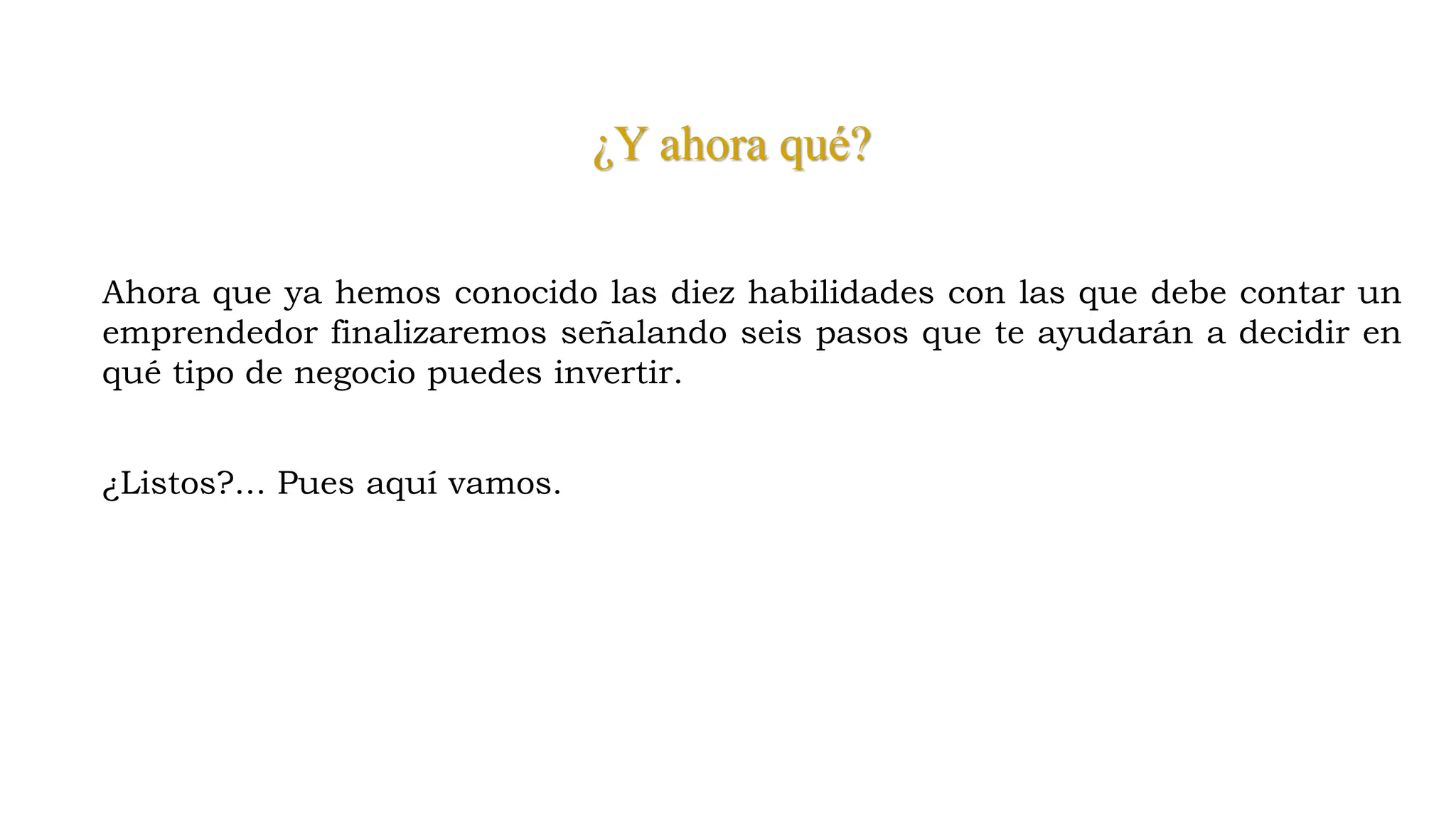 ¿Y ahora qué?
Ahora que ya hemos conocido las diez habilidades con las que debe contar un
emprendedor finalizaremos señalando seis pasos que te ayudarán a decidir en
qué tipo de negocio puedes invertir.
¿Listos?... Pues aquí vamos.
 