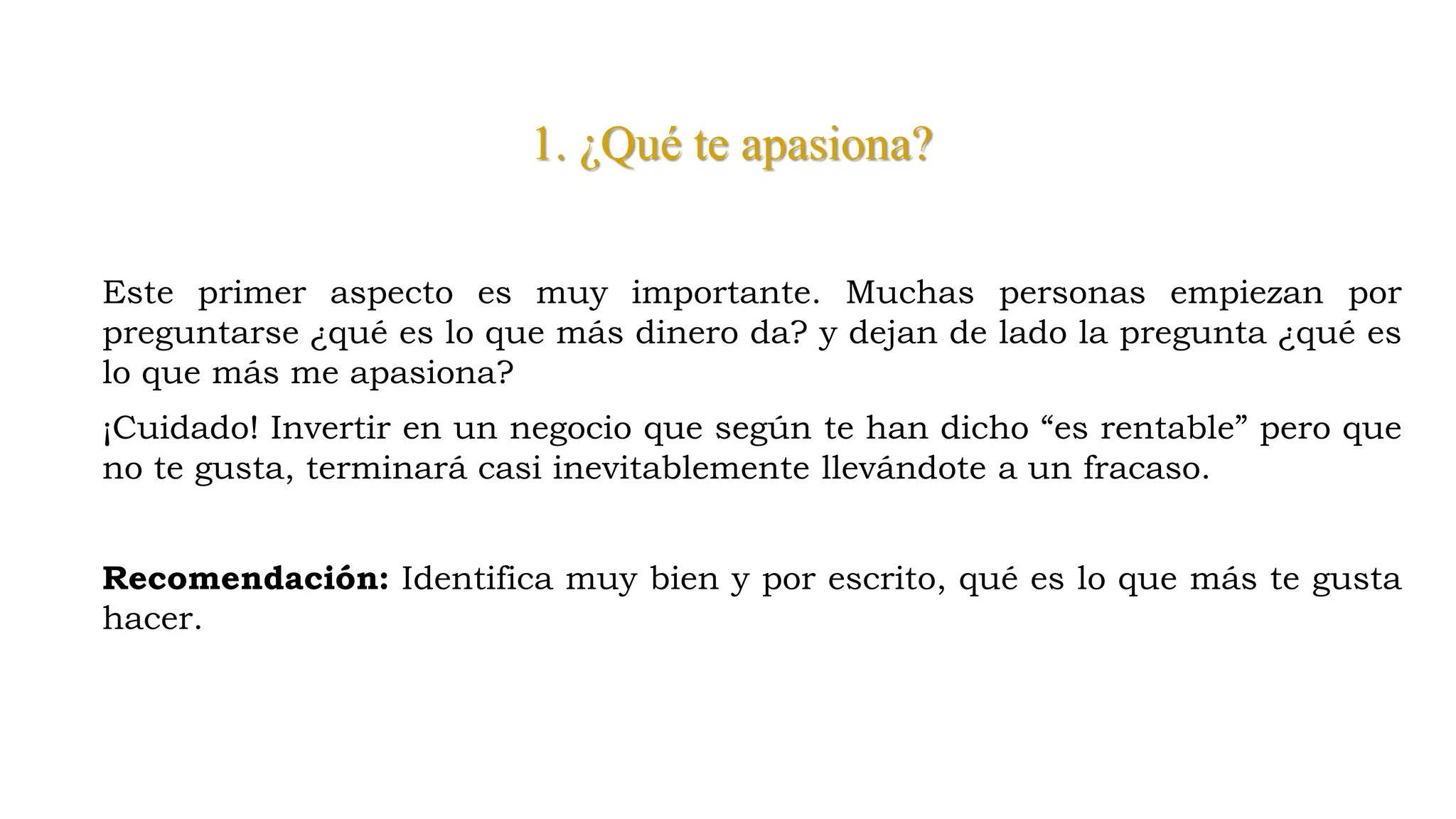 1. ¿Qué te apasiona?
Este primer aspecto es muy importante. Muchas personas empiezan por
preguntarse ¿qué es lo que más dinero da? y dejan de lado la pregunta ¿qué es
lo que más me apasiona?
¡Cuidado! Invertir en un negocio que según te han dicho “es rentable” pero que
no te gusta, terminará casi inevitablemente llevándote a un fracaso.
Recomendación: Identifica muy bien y por escrito, qué es lo que más te gusta
hacer.
 