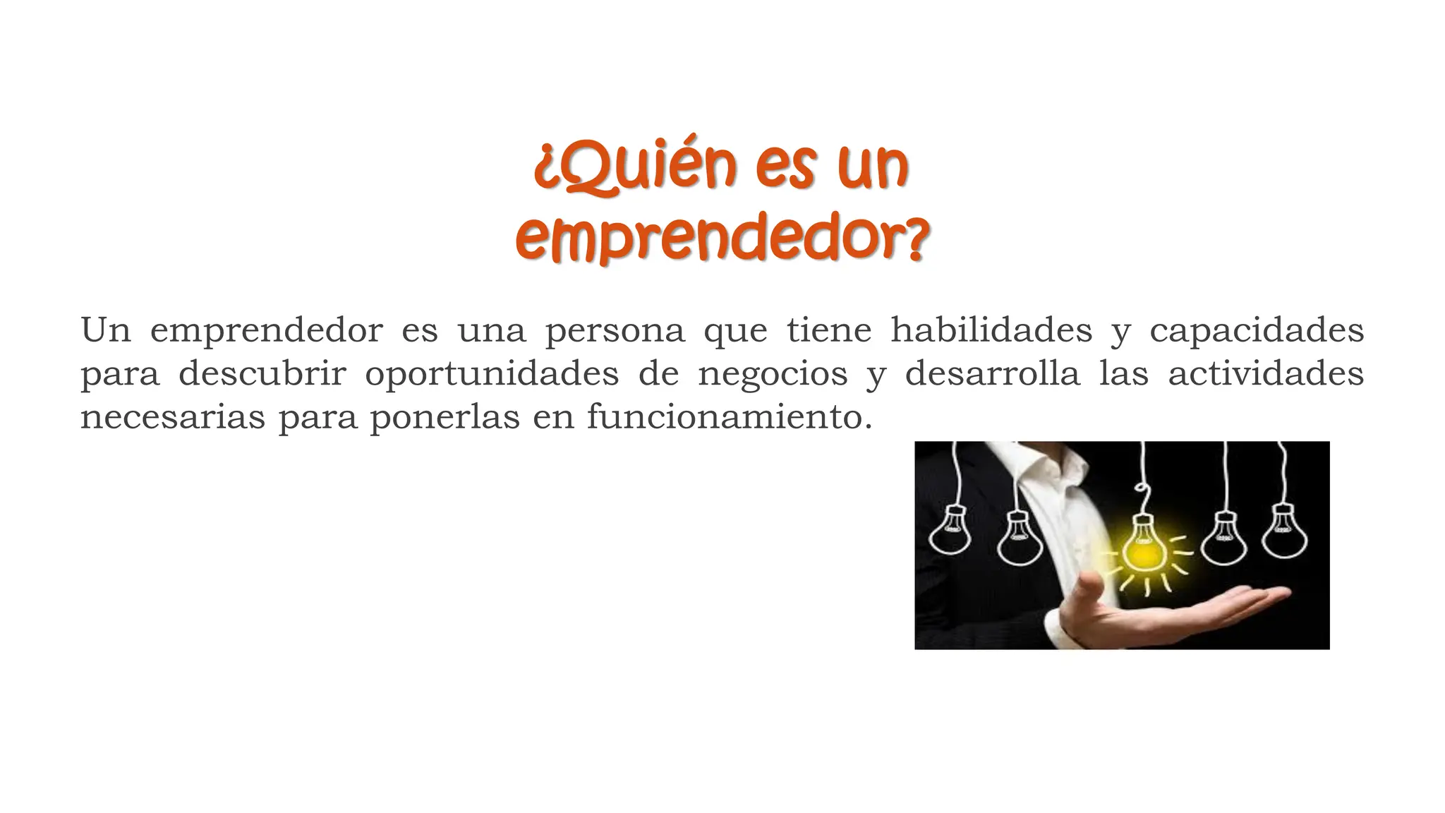 Un emprendedor es una persona que tiene habilidades y capacidades
para descubrir oportunidades de negocios y desarrolla las actividades
necesarias para ponerlas en funcionamiento.
¿Quién es un
emprendedor?
 
