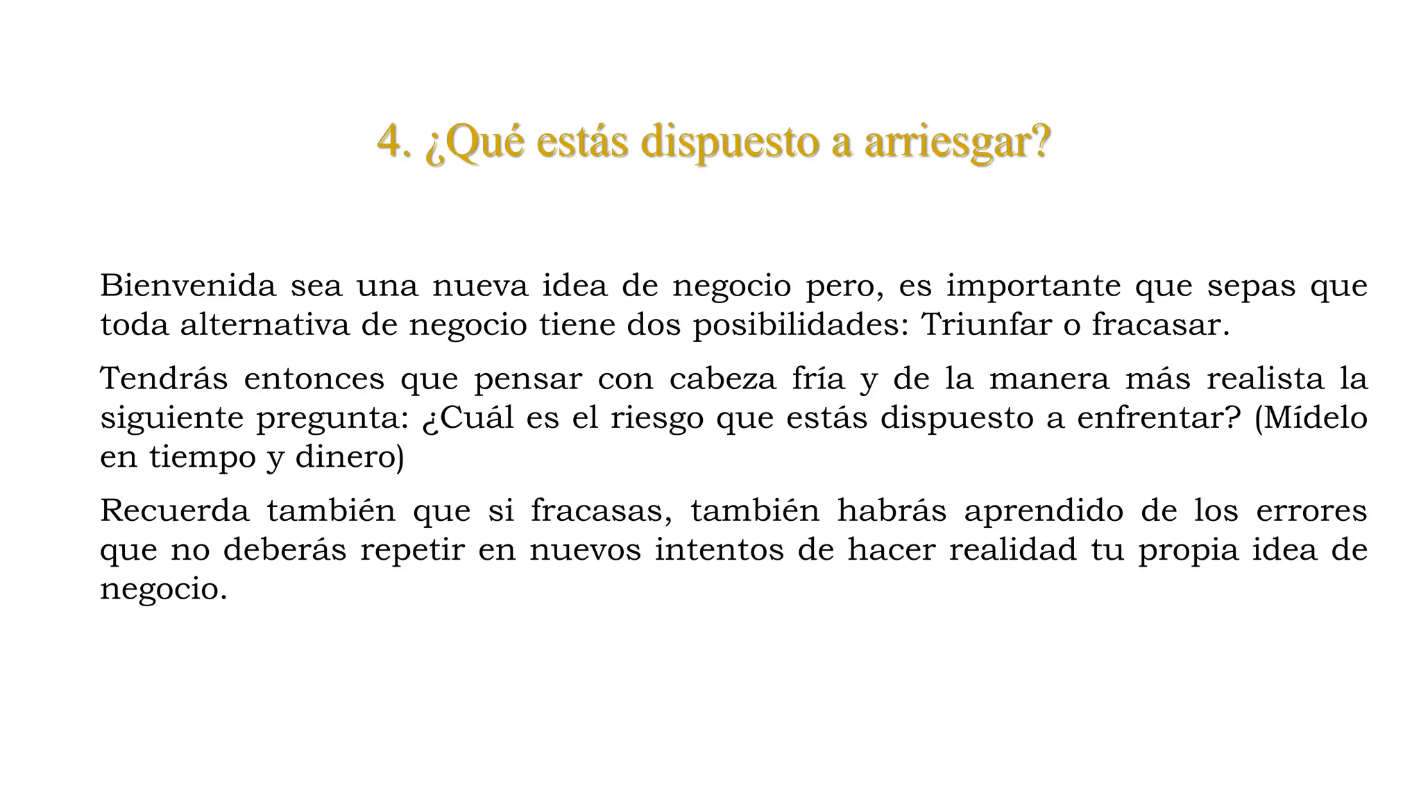 4. ¿Qué estás dispuesto a arriesgar?
Bienvenida sea una nueva idea de negocio pero, es importante que sepas que
toda alternativa de negocio tiene dos posibilidades: Triunfar o fracasar.
Tendrás entonces que pensar con cabeza fría y de la manera más realista la
siguiente pregunta: ¿Cuál es el riesgo que estás dispuesto a enfrentar? (Mídelo
en tiempo y dinero)
Recuerda también que si fracasas, también habrás aprendido de los errores
que no deberás repetir en nuevos intentos de hacer realidad tu propia idea de
negocio.
 