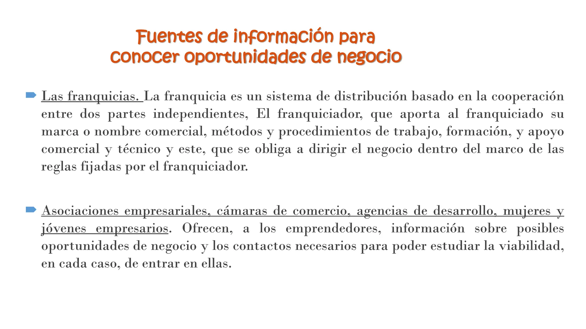  Las franquicias. La franquicia es un sistema de distribución basado en la cooperación
entre dos partes independientes, El franquiciador, que aporta al franquiciado su
marca o nombre comercial, métodos y procedimientos de trabajo, formación, y apoyo
comercial y técnico y este, que se obliga a dirigir el negocio dentro del marco de las
reglas fijadas por el franquiciador.
 Asociaciones empresariales, cámaras de comercio, agencias de desarrollo, mujeres y
jóvenes empresarios. Ofrecen, a los emprendedores, información sobre posibles
oportunidades de negocio y los contactos necesarios para poder estudiar la viabilidad,
en cada caso, de entrar en ellas.
Fuentes de información para
conocer oportunidades de negocio
 