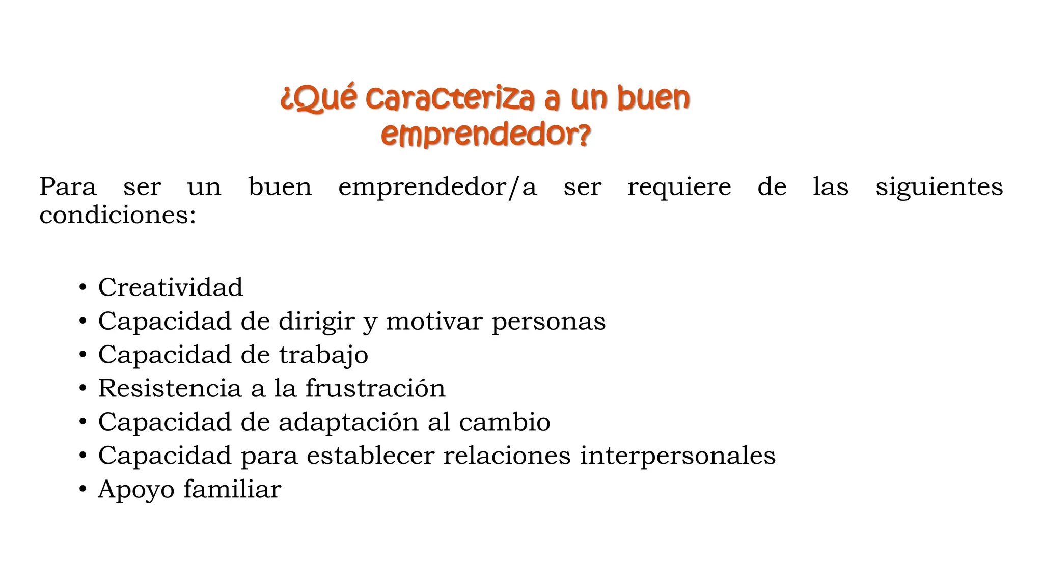¿Qué caracteriza a un buen
emprendedor?
Para ser un buen emprendedor/a ser requiere de las siguientes
condiciones:
• Creatividad
• Capacidad de dirigir y motivar personas
• Capacidad de trabajo
• Resistencia a la frustración
• Capacidad de adaptación al cambio
• Capacidad para establecer relaciones interpersonales
• Apoyo familiar
 