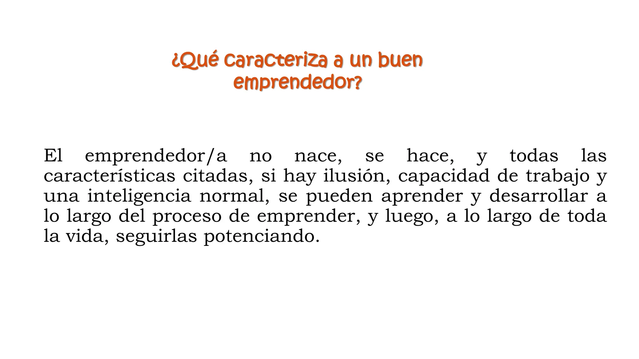 El emprendedor/a no nace, se hace, y todas las
características citadas, si hay ilusión, capacidad de trabajo y
una inteligencia normal, se pueden aprender y desarrollar a
lo largo del proceso de emprender, y luego, a lo largo de toda
la vida, seguirlas potenciando.
¿Qué caracteriza a un buen
emprendedor?
 
