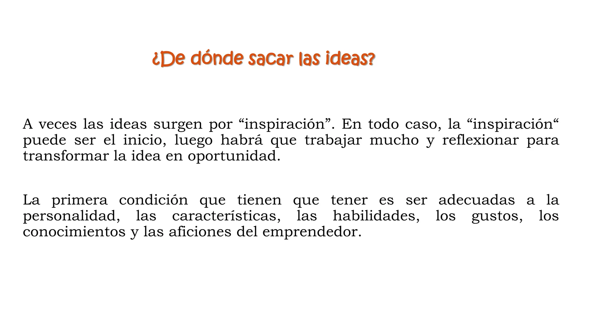 A veces las ideas surgen por “inspiración”. En todo caso, la “inspiración“
puede ser el inicio, luego habrá que trabajar mucho y reflexionar para
transformar la idea en oportunidad.
La primera condición que tienen que tener es ser adecuadas a la
personalidad, las características, las habilidades, los gustos, los
conocimientos y las aficiones del emprendedor.
¿De dónde sacar las ideas?
 