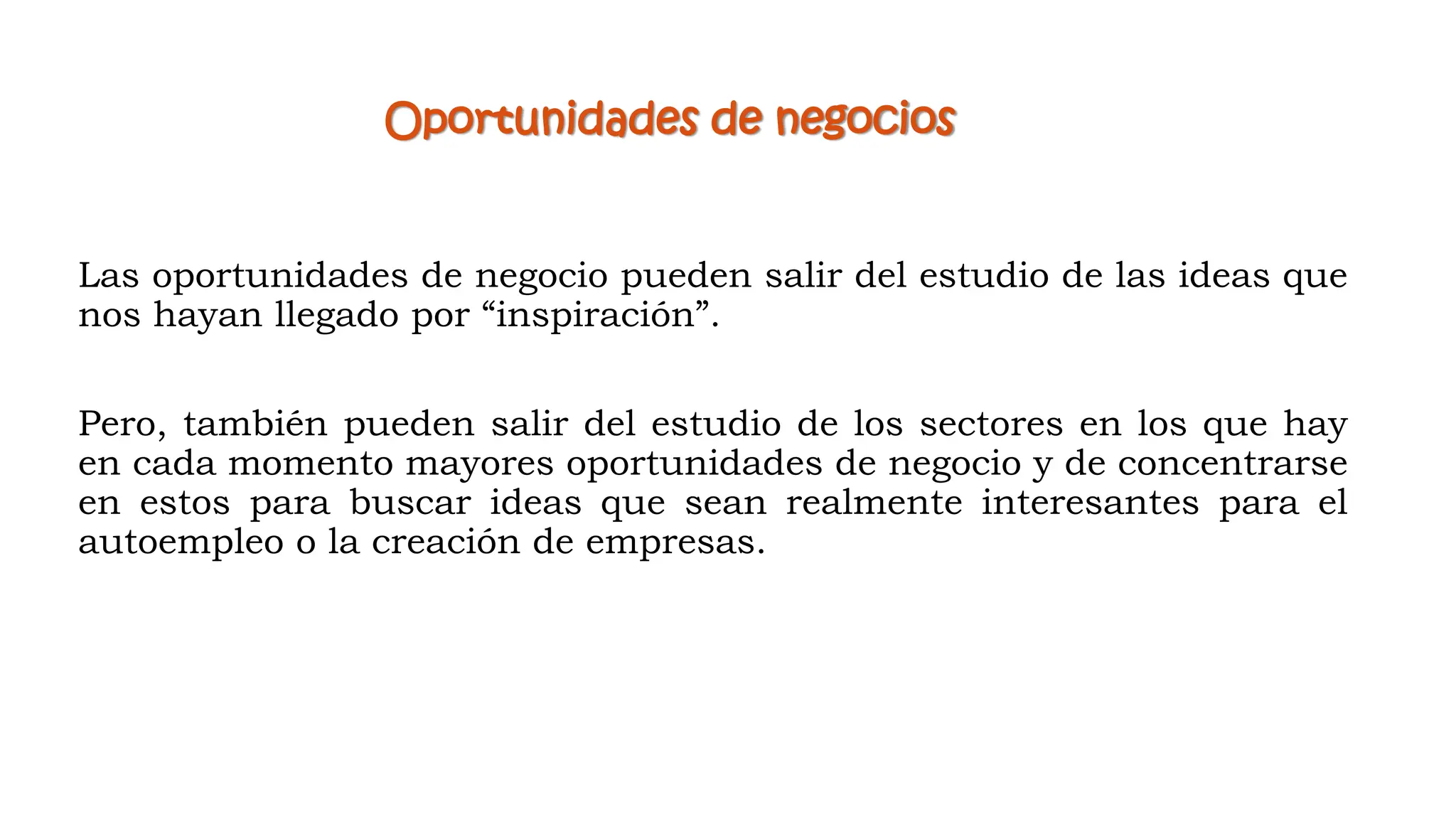 Oportunidades de negocios
Las oportunidades de negocio pueden salir del estudio de las ideas que
nos hayan llegado por “inspiración”.
Pero, también pueden salir del estudio de los sectores en los que hay
en cada momento mayores oportunidades de negocio y de concentrarse
en estos para buscar ideas que sean realmente interesantes para el
autoempleo o la creación de empresas.
 