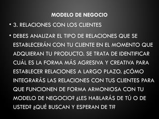 MODELO DE NEGOCIO
• 3. RELACIONES CON LOS CLIENTES
• DEBES ANALIZAR EL TIPO DE RELACIONES QUE SE
ESTABLECERÁN CON TU CLIENTE EN EL MOMENTO QUE
ADQUIERAN TU PRODUCTO. SE TRATA DE IDENTIFICAR
CUÁL ES LA FORMA MÁS AGRESIVA Y CREATIVA PARA
ESTABLECER RELACIONES A LARGO PLAZO. ¿CÓMO
INTEGRARÁS LAS RELACIONES CON TUS CLIENTES PARA
QUE FUNCIONEN DE FORMA ARMONIOSA CON TU
MODELO DE NEGOCIO? ¿LES HABLARÁS DE TÚ O DE
USTED? ¿QUÉ BUSCAN Y ESPERAN DE TI?
 