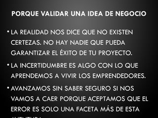 PORQUE VALIDAR UNA IDEA DE NEGOCIO
• LA REALIDAD NOS DICE QUE NO EXISTEN
CERTEZAS. NO HAY NADIE QUE PUEDA
GARANTIZAR EL ÉXITO DE TU PROYECTO.
• LA INCERTIDUMBRE ES ALGO CON LO QUE
APRENDEMOS A VIVIR LOS EMPRENDEDORES.
• AVANZAMOS SIN SABER SEGURO SI NOS
VAMOS A CAER PORQUE ACEPTAMOS QUE EL
ERROR ES SOLO UNA FACETA MÁS DE ESTA
 