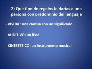 2) Que tipo de regalos le darías a una
   persona con predominio del lenguaje

- VISUAL: una camisa con un significado

- AUDITIVO: un iPod

- KINESTÉSICO: un instrumento musical
 