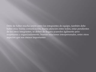 Debe de haber mucha unión entre los integrantes de equipo, también debe
haber muy buena comunicación, buena atención entre todos, estar pendientes
de los otros integrantes, se deben de llegara acuerdos ágilmente pero
respetuosa y organizadamente, buenas relaciones interpersonales, entre otros
aspectos que son menos importantes
 