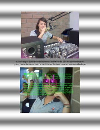 Espero seguir compartiendo momentos tan chéveres con mis compañeros de
grupo y ser más unidos tanto en actividades de clase como en eventos del colegio.
 