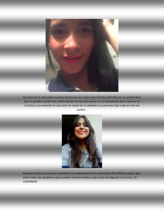 Aun Que en tu vida hallan muchos obstáculos los cuales sean fácil de enfrentas eso no quiere decir
Que no puedes cumplir tus sueños Quizás no hay Que pensar en un mal pasado pero si pensar en
tu futuro y tu presente el cual están en medio de tu realidad y no permitas Que nada arruine tus
sueños ..
Aunque muchos no crean en nosotros y nos abandonen en los momentos más difíciles espero que
entre todos nos apoyemos para cumplir nuestras metas y que juntos les digamos en la cara. LO
LOGRAMOS
 