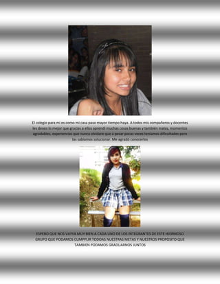 El colegio para mi es como mi casa paso mayor tiempo haya. A todos mis compañeros y docentes
les deseo lo mejor que gracias a ellos aprendí muchas cosas buenas y también malas, momentos
agradables, experiencias que nunca olvidare que a pesar pocas veces teníamos dificultades pero
las sabíamos solucionar. Me agradó conocerlos
ESPERO QUE NOS VAYYA MUY BIEN A CADA UNO DE LOS INTEGRANTES DE ESTE HJERMOSO
GRUPO QUE PODAMOS CUMPPLIR TODOAS NUESTRAS METAS Y NUESTROS PROPOSITO QUE
TAMBIEN PODAMOS GRADUARNOS JUNTOS
 