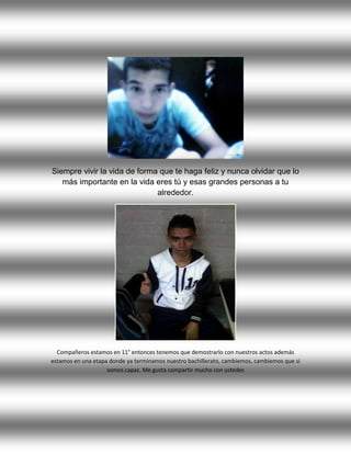 Siempre vivir la vida de forma que te haga feliz y nunca olvidar que lo
más importante en la vida eres tú y esas grandes personas a tu
alrededor.
Compañeros estamos en 11° entonces tenemos que demostrarlo con nuestros actos además
estamos en una etapa donde ya terminamos nuestro bachillerato, cambiemos, cambiemos que si
somos capaz. Me gusta compartir mucho con ustedes
 
