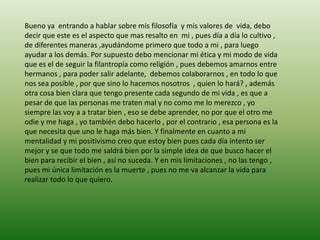 Bueno ya entrando a hablar sobre mis filosofía y mis valores de vida, debo
decir que este es el aspecto que mas resalto en mi , pues día a día lo cultivo ,
de diferentes maneras ,ayudándome primero que todo a mi , para luego
ayudar a los demás. Por supuesto debo mencionar mi ética y mi modo de vida
que es el de seguir la filantropía como religión , pues debemos amarnos entre
hermanos , para poder salir adelante, debemos colaborarnos , en todo lo que
nos sea posible , por que sino lo hacemos nosotros , quien lo hará? , además
otra cosa bien clara que tengo presente cada segundo de mi vida , es que a
pesar de que las personas me traten mal y no como me lo merezco , yo
siempre las voy a a tratar bien , eso se debe aprender, no por que el otro me
odie y me haga , yo también debo hacerlo , por el contrario , esa persona es la
que necesita que uno le haga más bien. Y finalmente en cuanto a mi
mentalidad y mi positivismo creo que estoy bien pues cada día intento ser
mejor y se que todo me saldrá bien por la simple idea de que busco hacer el
bien para recibir el bien , así no suceda. Y en mis limitaciones , no las tengo ,
pues mi única limitación es la muerte , pues no me va alcanzar la vida para
realizar todo lo que quiero.
 