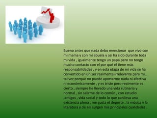 Bueno antes que nada debo mencionar que vivo con
mi mama y con mi abuela y así ha sido durante toda
mi vida , igualmente tengo un papa pero no tengo
mucho contacto con el por qué él tiene más
responsabilidades , y en esta etapa de mi vida se ha
convertido en un ser realmente irrelevante para mi ,
tal vez porque no puede aportarme nada ni afectiva
ni económicamente , y es triste pero realmente es
cierto , siempre he llevado una vida rutinaria y
normal , sin salirme de lo común , con estudio
,amigos , vida social y todo lo que conlleva una
existencia plena , me gusta el deporte , la música y la
literatura y de allí surgen mis principales cualidades .
 