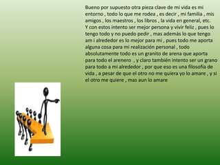 Bueno por supuesto otra pieza clave de mi vida es mi
entorno , todo lo que me rodea , es decir , mi familia , mis
amigos , los maestros , los libros , la vida en general, etc.
Y con estos intento ser mejor persona y vivir feliz , pues lo
tengo todo y no puedo pedir , mas además lo que tengo
am i alrededor es lo mejor para mi , pues todo me aporta
alguna cosa para mi realización personal , todo
absolutamente todo es un granito de arena que aporta
para todo el arenero , y claro también intento ser un grano
para todo a mi alrededor , por que eso es una filosofía de
vida , a pesar de que el otro no me quiera yo lo amare , y si
el otro me quiere , mas aun lo amare
 
