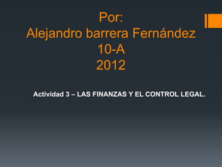 Por:
Alejandro barrera Fernández
            10-A
           2012

 Actividad 3 – LAS FINANZAS Y EL CONTROL LEGAL.
 