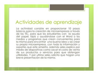 Actividades de aprendizaje
La actividad consiste en proporcionar 10 pasos
básicos para la creación de microempresas a través
de las TIC, para que los estudiantes con la ayuda
del papel, lápiz y ayudándose con el Word o los
medios y programas que crean convenientes para
la misma para encontrar una buena idea y así crear
su propia microempresa, con toda la información y
soportes que este amerita, además seles explico por
medio de diapositivas como sacar el costo de venta
de sus productos o servicios para que obtengan
utilidades. Y por ultimo seles solicita que hagan una
breve presentación de la misma.
 